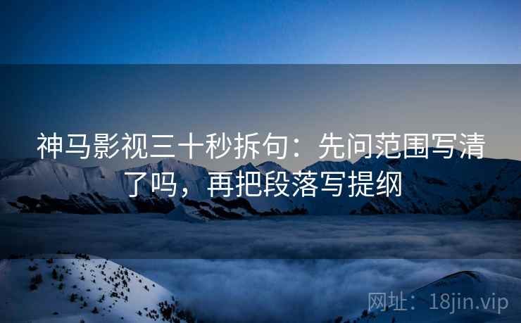 神马影视三十秒拆句：先问范围写清了吗，再把段落写提纲