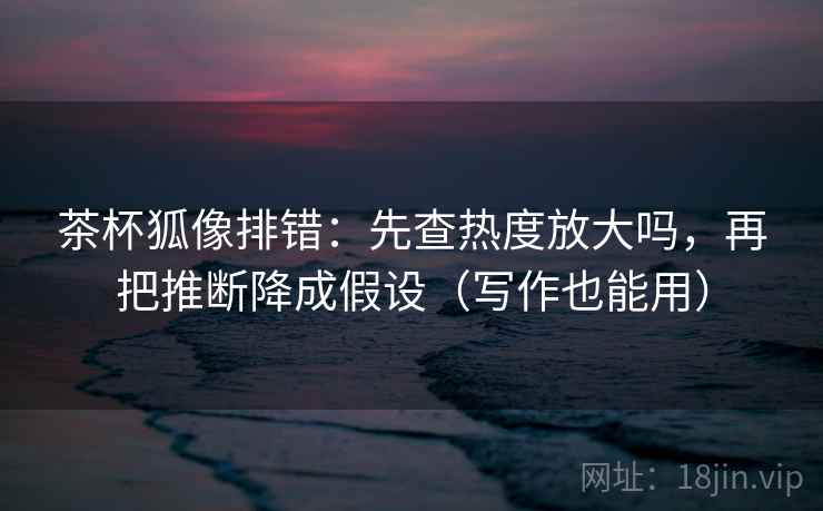 茶杯狐像排错：先查热度放大吗，再把推断降成假设（写作也能用）