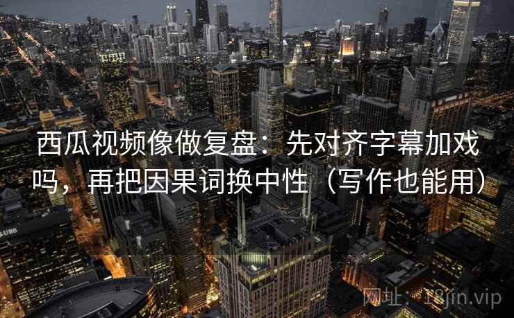 西瓜视频像做复盘：先对齐字幕加戏吗，再把因果词换中性（写作也能用）