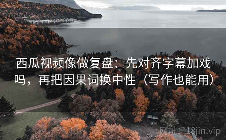 西瓜视频像做复盘：先对齐字幕加戏吗，再把因果词换中性（写作也能用）