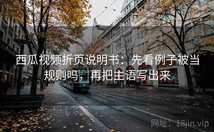 西瓜视频折页说明书：先看例子被当规则吗，再把主语写出来