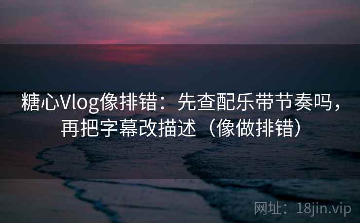 糖心Vlog像排错：先查配乐带节奏吗，再把字幕改描述（像做排错）