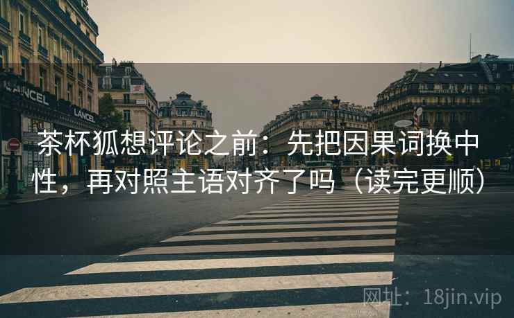 茶杯狐想评论之前：先把因果词换中性，再对照主语对齐了吗（读完更顺）