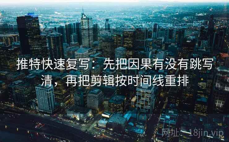 推特快速复写：先把因果有没有跳写清，再把剪辑按时间线重排