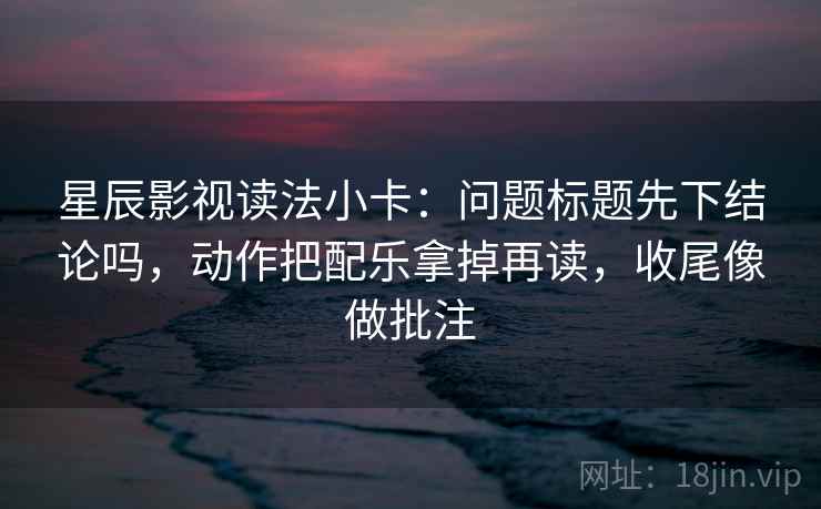 星辰影视读法小卡：问题标题先下结论吗，动作把配乐拿掉再读，收尾像做批注