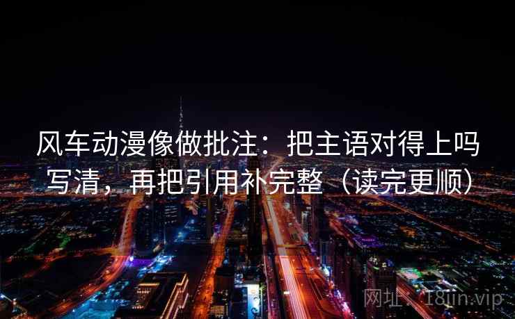 风车动漫像做批注：把主语对得上吗写清，再把引用补完整（读完更顺）