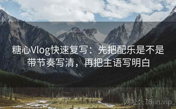 糖心Vlog快速复写：先把配乐是不是带节奏写清，再把主语写明白