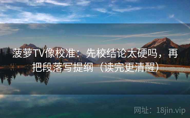 菠萝TV像校准：先校结论太硬吗，再把段落写提纲（读完更清醒）