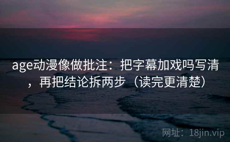 age动漫像做批注：把字幕加戏吗写清，再把结论拆两步（读完更清楚）