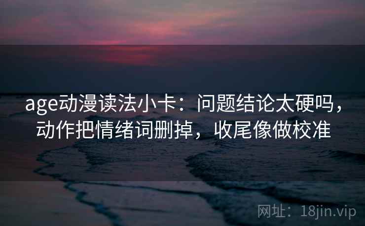 age动漫读法小卡：问题结论太硬吗，动作把情绪词删掉，收尾像做校准
