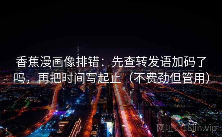 香蕉漫画像排错：先查转发语加码了吗，再把时间写起止（不费劲但管用）