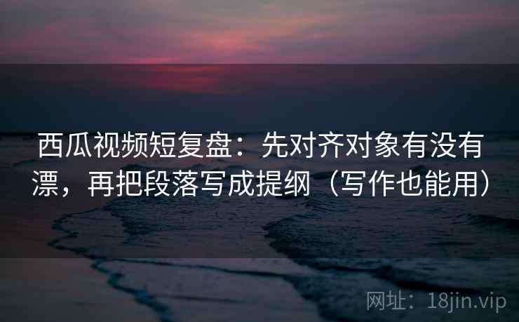 西瓜视频短复盘：先对齐对象有没有漂，再把段落写成提纲（写作也能用）