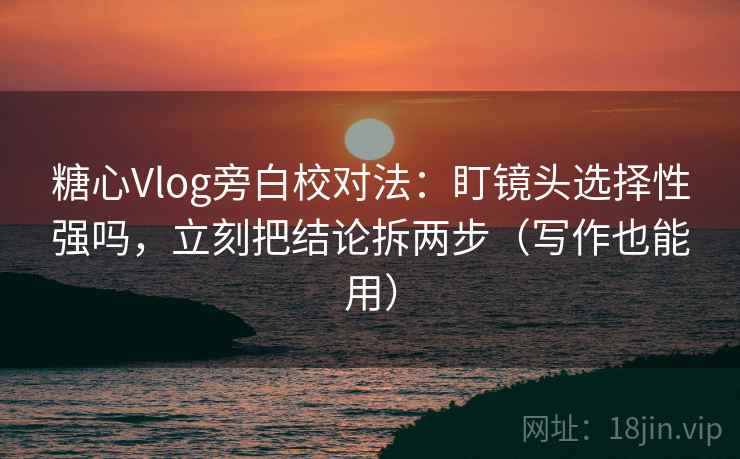 糖心Vlog旁白校对法：盯镜头选择性强吗，立刻把结论拆两步（写作也能用）