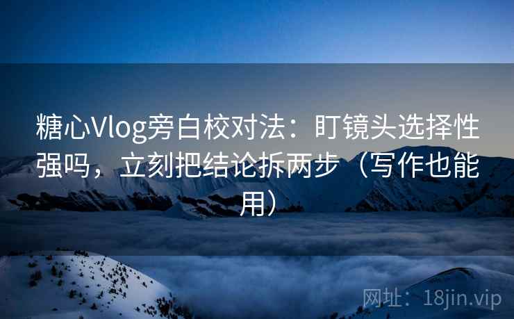 糖心Vlog旁白校对法：盯镜头选择性强吗，立刻把结论拆两步（写作也能用）