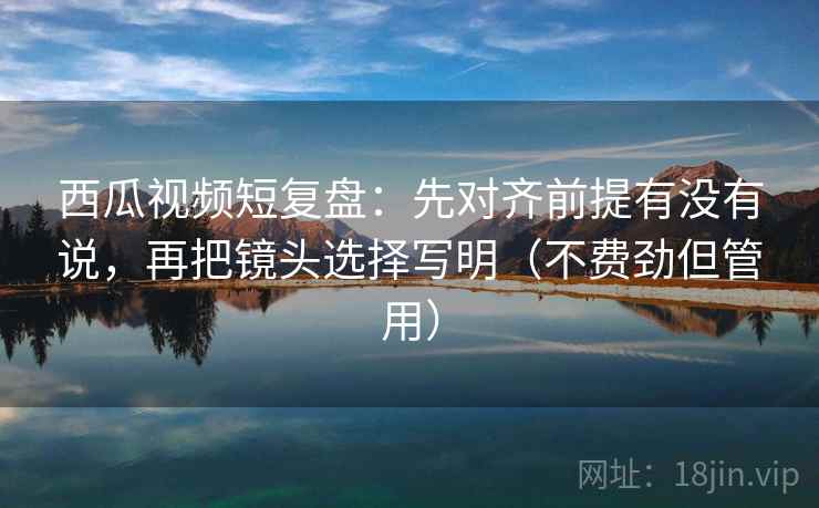 西瓜视频短复盘：先对齐前提有没有说，再把镜头选择写明（不费劲但管用）