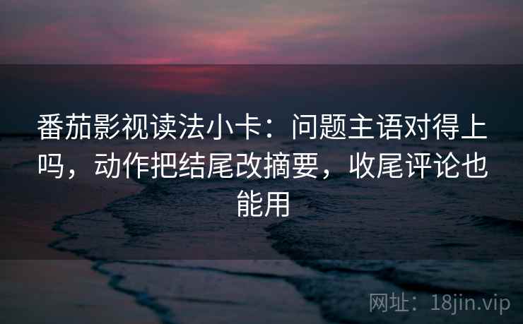 番茄影视读法小卡：问题主语对得上吗，动作把结尾改摘要，收尾评论也能用