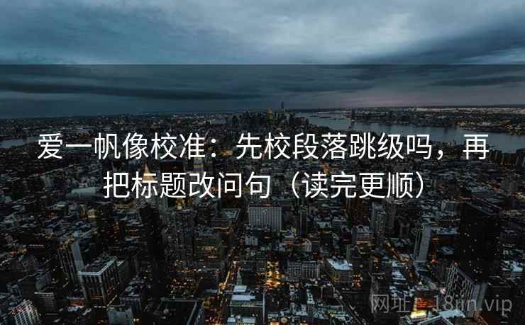 爱一帆像校准：先校段落跳级吗，再把标题改问句（读完更顺）