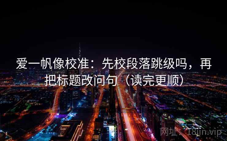 爱一帆像校准：先校段落跳级吗，再把标题改问句（读完更顺）