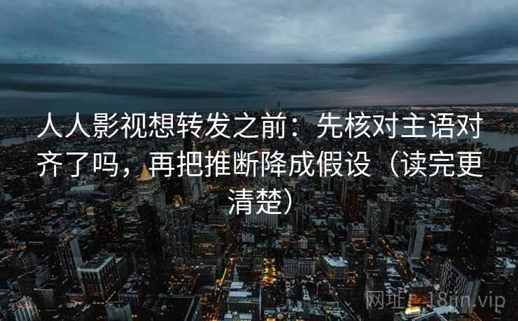 人人影视想转发之前：先核对主语对齐了吗，再把推断降成假设（读完更清楚）