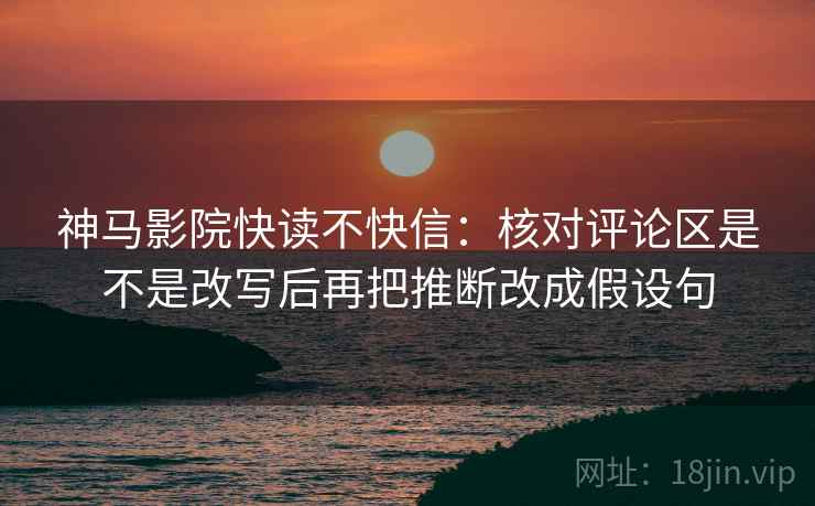 神马影院快读不快信：核对评论区是不是改写后再把推断改成假设句