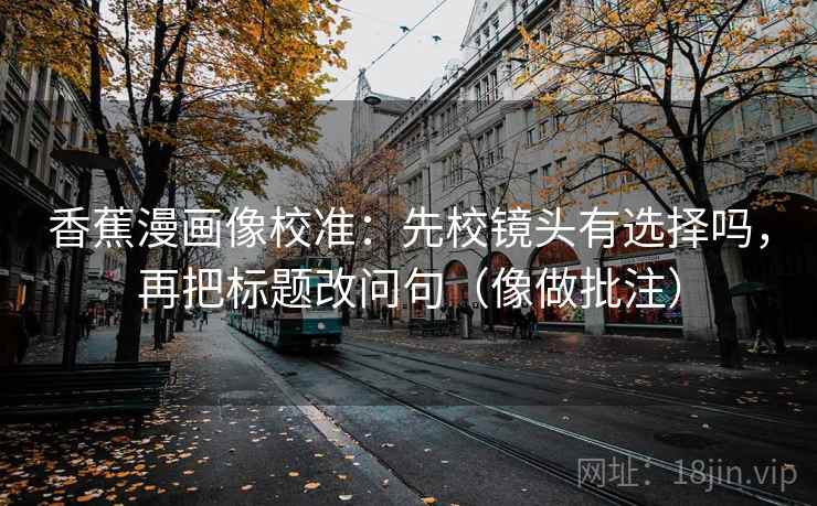香蕉漫画像校准：先校镜头有选择吗，再把标题改问句（像做批注）