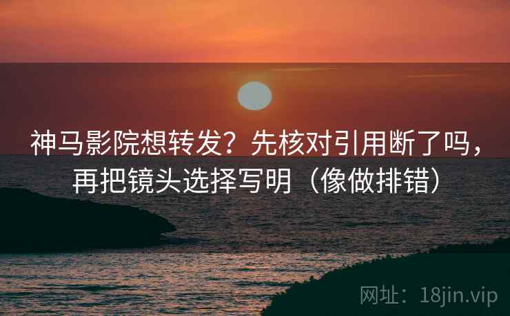 神马影院想转发？先核对引用断了吗，再把镜头选择写明（像做排错）