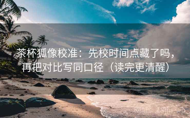 茶杯狐像校准：先校时间点藏了吗，再把对比写同口径（读完更清醒）