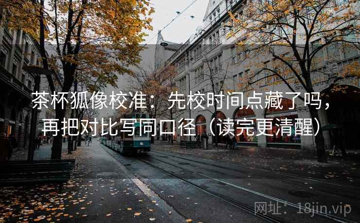 茶杯狐像校准：先校时间点藏了吗，再把对比写同口径（读完更清醒）