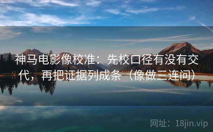 神马电影像校准：先校口径有没有交代，再把证据列成条（像做三连问）