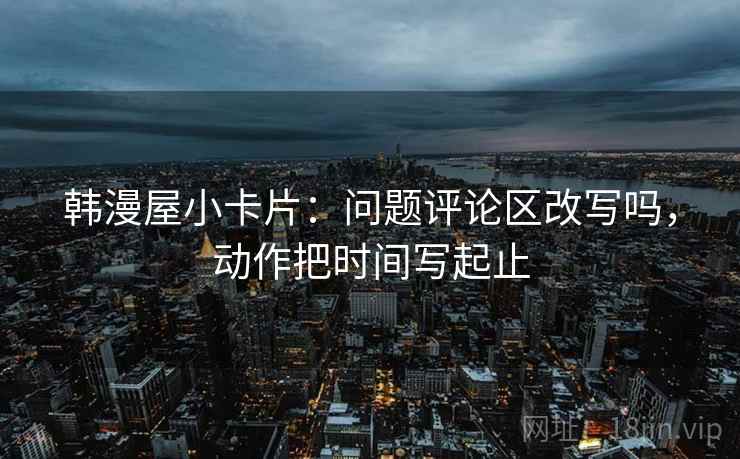 韩漫屋小卡片：问题评论区改写吗，动作把时间写起止