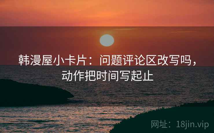 韩漫屋小卡片：问题评论区改写吗，动作把时间写起止