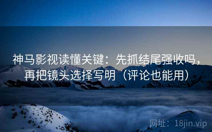 神马影视读懂关键：先抓结尾强收吗，再把镜头选择写明（评论也能用）