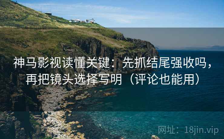 神马影视读懂关键：先抓结尾强收吗，再把镜头选择写明（评论也能用）