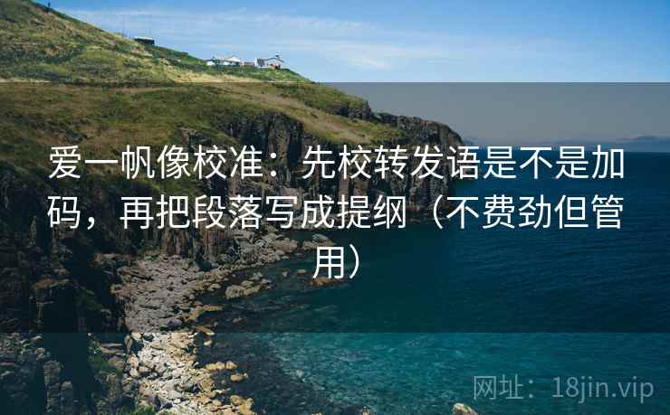爱一帆像校准：先校转发语是不是加码，再把段落写成提纲（不费劲但管用）