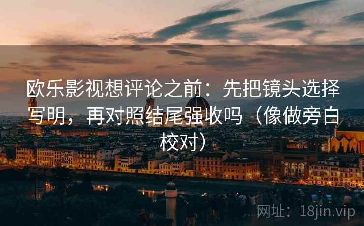 欧乐影视想评论之前：先把镜头选择写明，再对照结尾强收吗（像做旁白校对）
