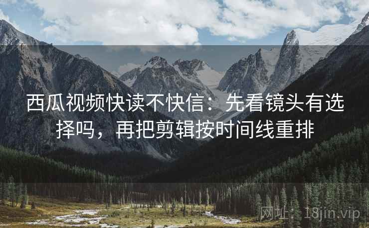 西瓜视频快读不快信：先看镜头有选择吗，再把剪辑按时间线重排