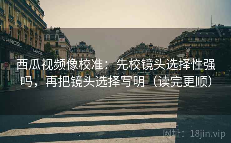 西瓜视频像校准：先校镜头选择性强吗，再把镜头选择写明（读完更顺）