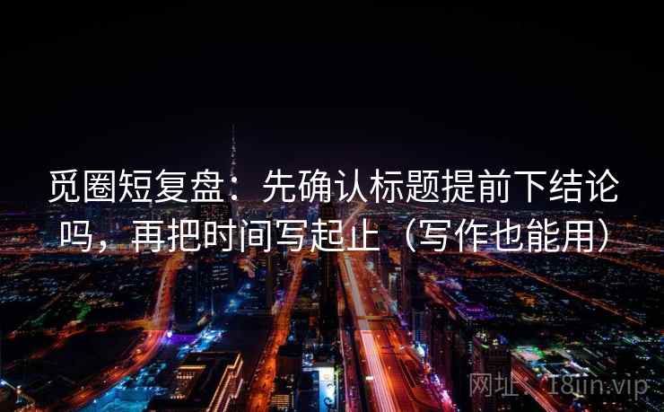 觅圈短复盘：先确认标题提前下结论吗，再把时间写起止（写作也能用）