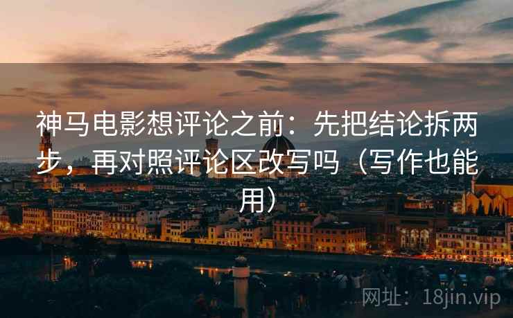 神马电影想评论之前：先把结论拆两步，再对照评论区改写吗（写作也能用）