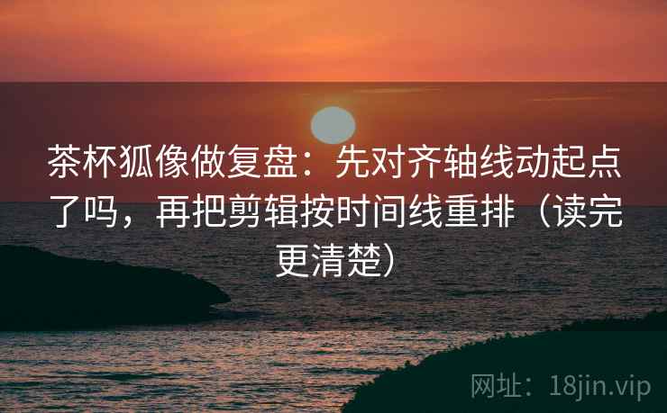茶杯狐像做复盘：先对齐轴线动起点了吗，再把剪辑按时间线重排（读完更清楚）