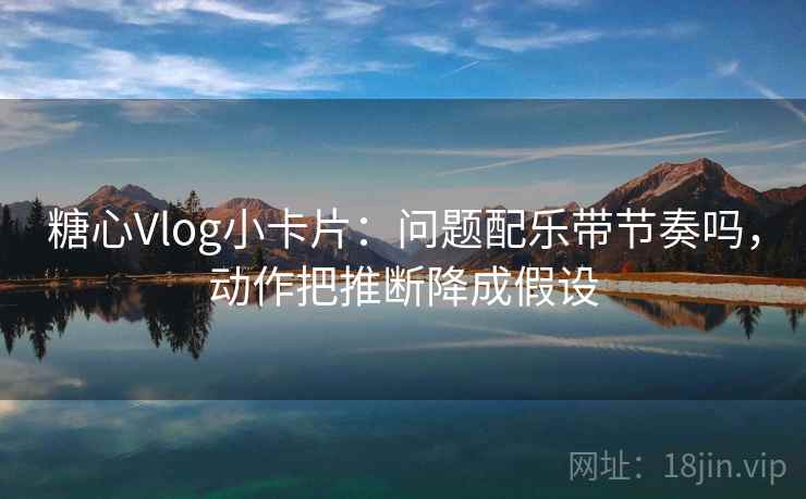 糖心Vlog小卡片：问题配乐带节奏吗，动作把推断降成假设