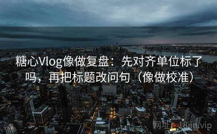 糖心Vlog像做复盘：先对齐单位标了吗，再把标题改问句（像做校准）