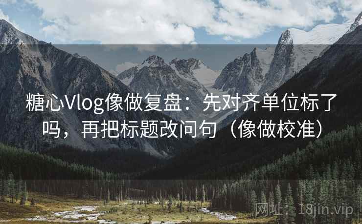 糖心Vlog像做复盘：先对齐单位标了吗，再把标题改问句（像做校准）