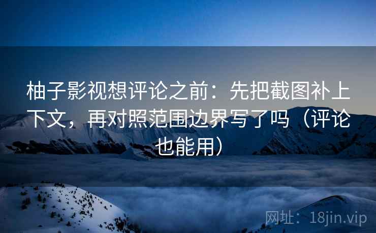 柚子影视想评论之前：先把截图补上下文，再对照范围边界写了吗（评论也能用）