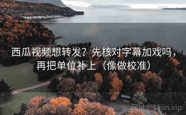 西瓜视频想转发？先核对字幕加戏吗，再把单位补上（像做校准）