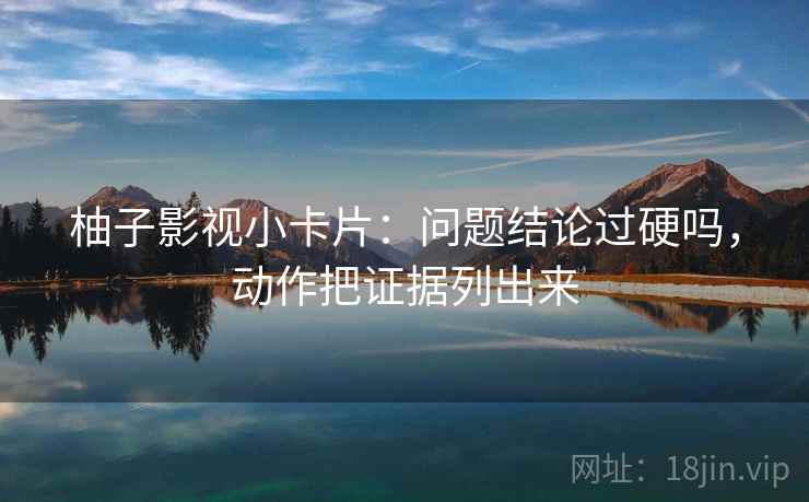 柚子影视小卡片：问题结论过硬吗，动作把证据列出来