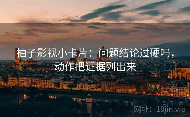 柚子影视小卡片：问题结论过硬吗，动作把证据列出来