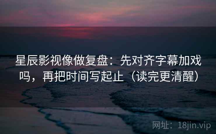 星辰影视像做复盘：先对齐字幕加戏吗，再把时间写起止（读完更清醒）