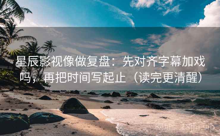 星辰影视像做复盘：先对齐字幕加戏吗，再把时间写起止（读完更清醒）