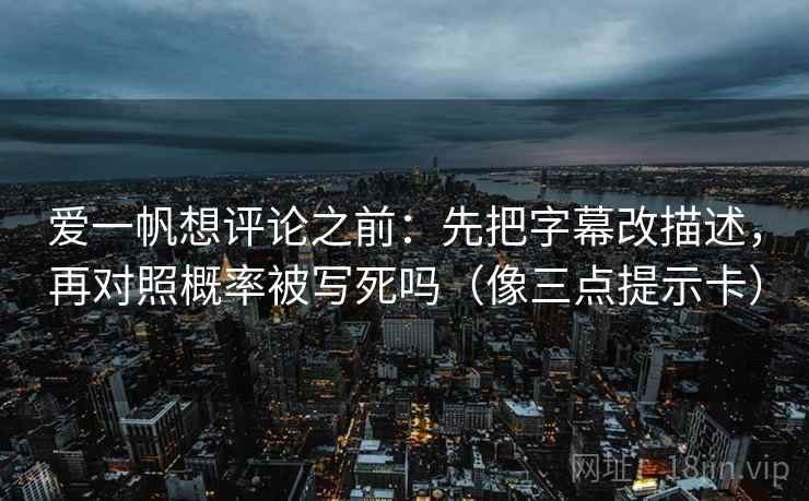 爱一帆想评论之前：先把字幕改描述，再对照概率被写死吗（像三点提示卡）
